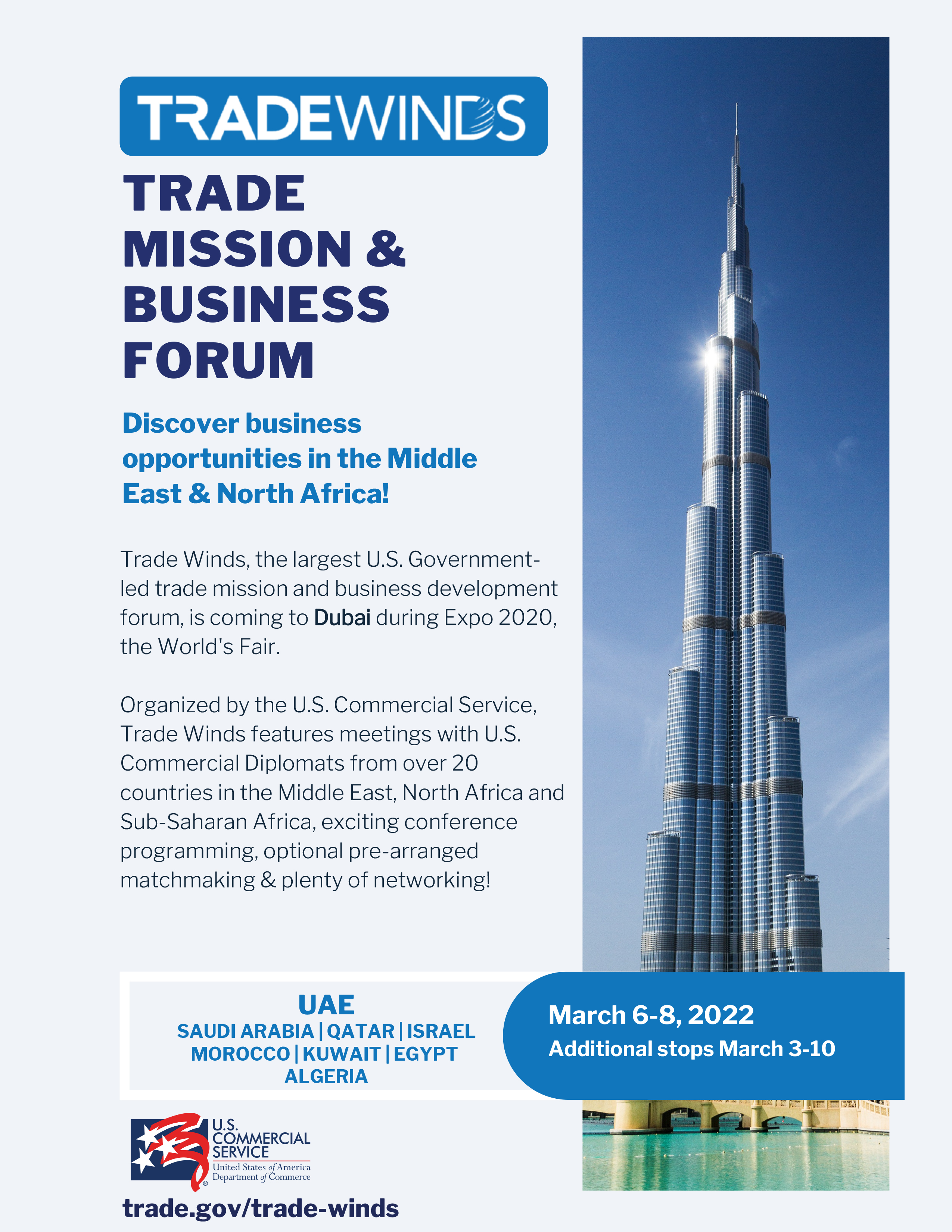 TRADEMISSION &BUSINESS FORUMDiscover businessopportunities in the MiddleEast & North Africa!Trade Winds, the largest U.S. Government-led trade mission and business development forum, is coming to Dubai during Expo 2020, the World's Fair.Organized by the U.S. Commercial Service, Trade Winds features meetings with U.S. Commercial Diplomats from over 20 countries in the Middle East, North Africa and Sub-Saharan Africa, exciting conference programming, optional pre-arranged matchmaking & plenty of networking! UAE March 6-8, 2022 SAUDI ARABIA | QATAR | ISRAEL MOROCCO | KUWAIT | EGYPT ALGERIA Additional stops March 3-10 trade.gov/trade-winds